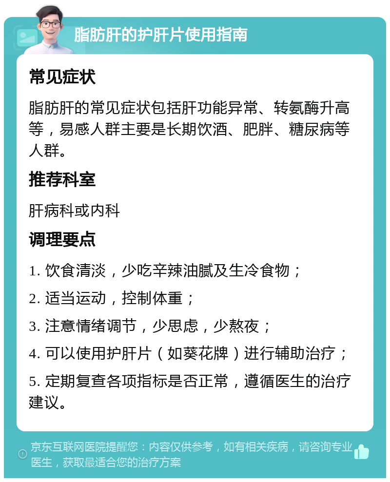 脂肪肝的护肝片使用指南 常见症状 脂肪肝的常见症状包括肝功能异常、转氨酶升高等，易感人群主要是长期饮酒、肥胖、糖尿病等人群。 推荐科室 肝病科或内科 调理要点 1. 饮食清淡，少吃辛辣油腻及生冷食物； 2. 适当运动，控制体重； 3. 注意情绪调节，少思虑，少熬夜； 4. 可以使用护肝片（如葵花牌）进行辅助治疗； 5. 定期复查各项指标是否正常，遵循医生的治疗建议。