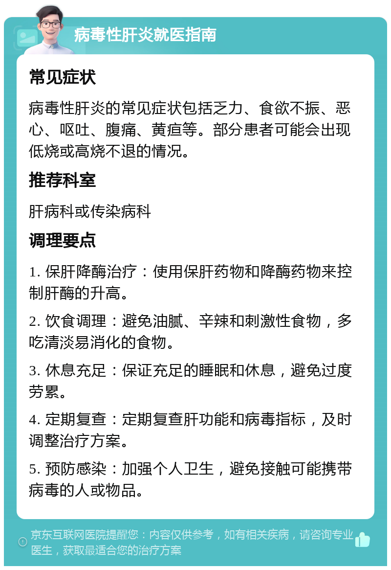 病毒性肝炎就医指南 常见症状 病毒性肝炎的常见症状包括乏力、食欲不振、恶心、呕吐、腹痛、黄疸等。部分患者可能会出现低烧或高烧不退的情况。 推荐科室 肝病科或传染病科 调理要点 1. 保肝降酶治疗：使用保肝药物和降酶药物来控制肝酶的升高。 2. 饮食调理：避免油腻、辛辣和刺激性食物，多吃清淡易消化的食物。 3. 休息充足：保证充足的睡眠和休息，避免过度劳累。 4. 定期复查：定期复查肝功能和病毒指标，及时调整治疗方案。 5. 预防感染：加强个人卫生，避免接触可能携带病毒的人或物品。