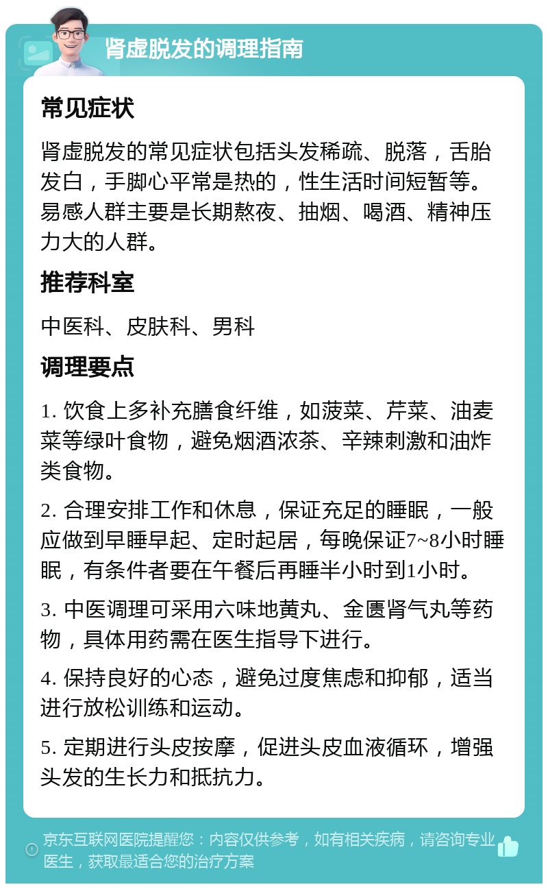 肾虚脱发的调理指南 常见症状 肾虚脱发的常见症状包括头发稀疏、脱落，舌胎发白，手脚心平常是热的，性生活时间短暂等。易感人群主要是长期熬夜、抽烟、喝酒、精神压力大的人群。 推荐科室 中医科、皮肤科、男科 调理要点 1. 饮食上多补充膳食纤维，如菠菜、芹菜、油麦菜等绿叶食物，避免烟酒浓茶、辛辣刺激和油炸类食物。 2. 合理安排工作和休息，保证充足的睡眠，一般应做到早睡早起、定时起居，每晚保证7~8小时睡眠，有条件者要在午餐后再睡半小时到1小时。 3. 中医调理可采用六味地黄丸、金匮肾气丸等药物，具体用药需在医生指导下进行。 4. 保持良好的心态，避免过度焦虑和抑郁，适当进行放松训练和运动。 5. 定期进行头皮按摩，促进头皮血液循环，增强头发的生长力和抵抗力。