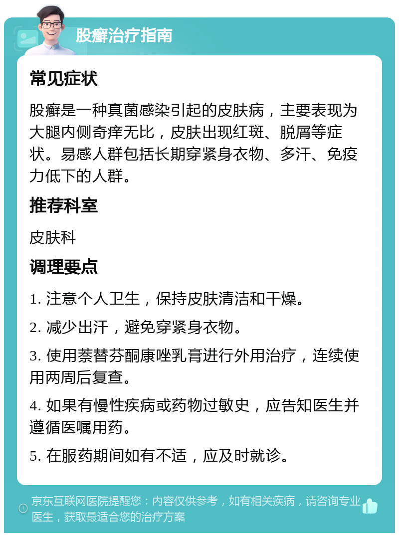 股癣治疗指南 常见症状 股癣是一种真菌感染引起的皮肤病，主要表现为大腿内侧奇痒无比，皮肤出现红斑、脱屑等症状。易感人群包括长期穿紧身衣物、多汗、免疫力低下的人群。 推荐科室 皮肤科 调理要点 1. 注意个人卫生，保持皮肤清洁和干燥。 2. 减少出汗，避免穿紧身衣物。 3. 使用萘替芬酮康唑乳膏进行外用治疗，连续使用两周后复查。 4. 如果有慢性疾病或药物过敏史，应告知医生并遵循医嘱用药。 5. 在服药期间如有不适，应及时就诊。