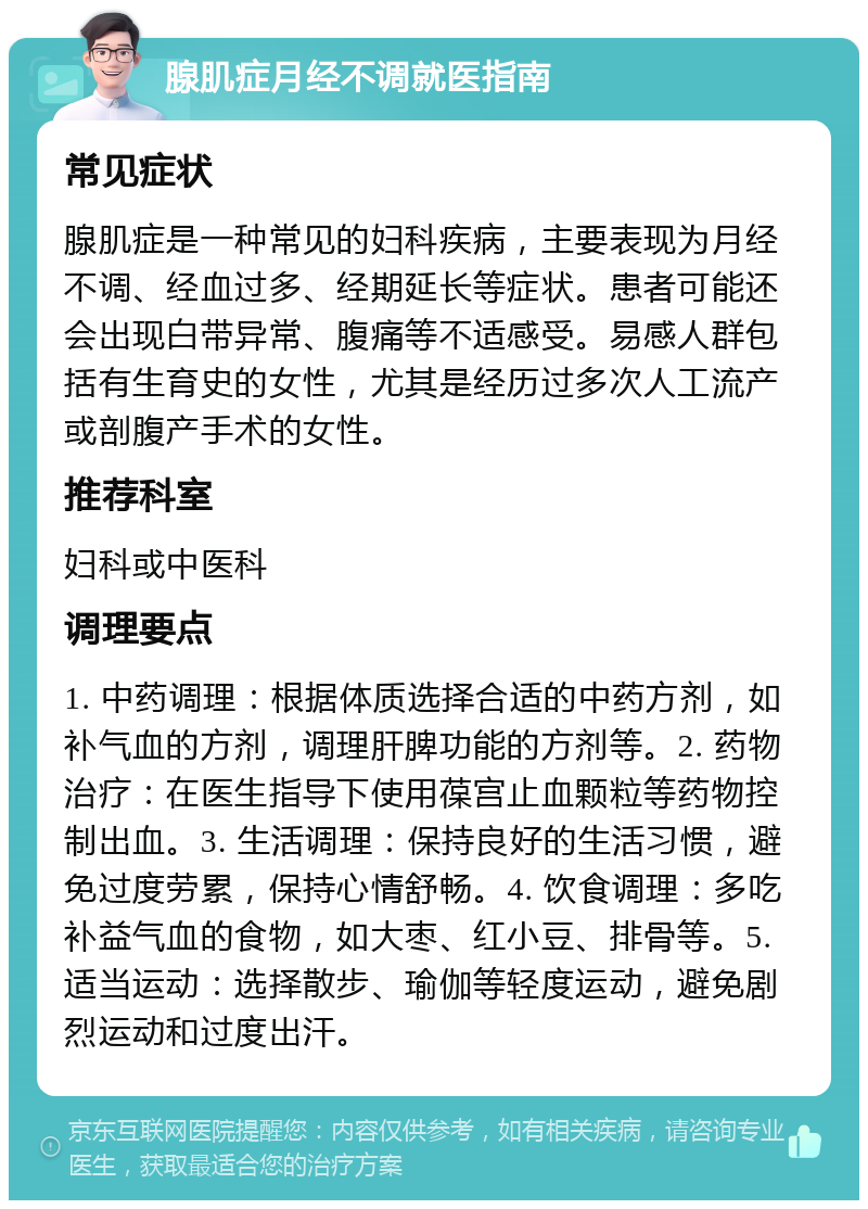 腺肌症月经不调就医指南 常见症状 腺肌症是一种常见的妇科疾病，主要表现为月经不调、经血过多、经期延长等症状。患者可能还会出现白带异常、腹痛等不适感受。易感人群包括有生育史的女性，尤其是经历过多次人工流产或剖腹产手术的女性。 推荐科室 妇科或中医科 调理要点 1. 中药调理：根据体质选择合适的中药方剂，如补气血的方剂，调理肝脾功能的方剂等。2. 药物治疗：在医生指导下使用葆宫止血颗粒等药物控制出血。3. 生活调理：保持良好的生活习惯，避免过度劳累，保持心情舒畅。4. 饮食调理：多吃补益气血的食物，如大枣、红小豆、排骨等。5. 适当运动：选择散步、瑜伽等轻度运动，避免剧烈运动和过度出汗。