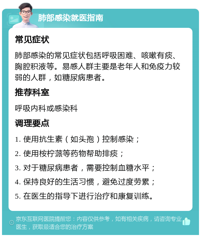 肺部感染就医指南 常见症状 肺部感染的常见症状包括呼吸困难、咳嗽有痰、胸腔积液等。易感人群主要是老年人和免疫力较弱的人群，如糖尿病患者。 推荐科室 呼吸内科或感染科 调理要点 1. 使用抗生素（如头孢）控制感染； 2. 使用桉柠蒎等药物帮助排痰； 3. 对于糖尿病患者，需要控制血糖水平； 4. 保持良好的生活习惯，避免过度劳累； 5. 在医生的指导下进行治疗和康复训练。