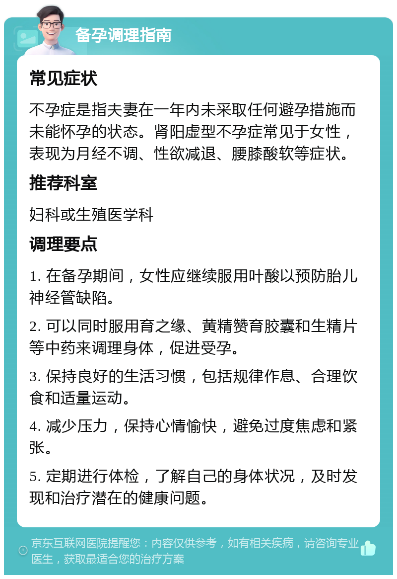 备孕调理指南 常见症状 不孕症是指夫妻在一年内未采取任何避孕措施而未能怀孕的状态。肾阳虚型不孕症常见于女性，表现为月经不调、性欲减退、腰膝酸软等症状。 推荐科室 妇科或生殖医学科 调理要点 1. 在备孕期间，女性应继续服用叶酸以预防胎儿神经管缺陷。 2. 可以同时服用育之缘、黄精赞育胶囊和生精片等中药来调理身体，促进受孕。 3. 保持良好的生活习惯，包括规律作息、合理饮食和适量运动。 4. 减少压力，保持心情愉快，避免过度焦虑和紧张。 5. 定期进行体检，了解自己的身体状况，及时发现和治疗潜在的健康问题。