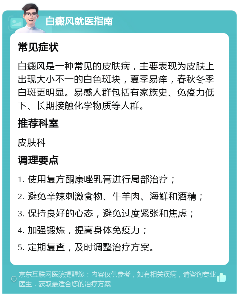 白癜风就医指南 常见症状 白癜风是一种常见的皮肤病，主要表现为皮肤上出现大小不一的白色斑块，夏季易痒，春秋冬季白斑更明显。易感人群包括有家族史、免疫力低下、长期接触化学物质等人群。 推荐科室 皮肤科 调理要点 1. 使用复方酮康唑乳膏进行局部治疗； 2. 避免辛辣刺激食物、牛羊肉、海鲜和酒精； 3. 保持良好的心态，避免过度紧张和焦虑； 4. 加强锻炼，提高身体免疫力； 5. 定期复查，及时调整治疗方案。