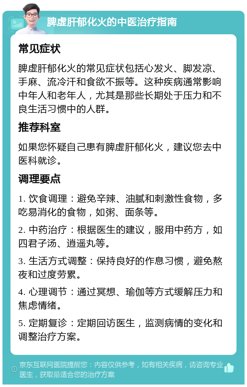 脾虚肝郁化火的中医治疗指南 常见症状 脾虚肝郁化火的常见症状包括心发火、脚发凉、手麻、流冷汗和食欲不振等。这种疾病通常影响中年人和老年人，尤其是那些长期处于压力和不良生活习惯中的人群。 推荐科室 如果您怀疑自己患有脾虚肝郁化火，建议您去中医科就诊。 调理要点 1. 饮食调理：避免辛辣、油腻和刺激性食物，多吃易消化的食物，如粥、面条等。 2. 中药治疗：根据医生的建议，服用中药方，如四君子汤、逍遥丸等。 3. 生活方式调整：保持良好的作息习惯，避免熬夜和过度劳累。 4. 心理调节：通过冥想、瑜伽等方式缓解压力和焦虑情绪。 5. 定期复诊：定期回访医生，监测病情的变化和调整治疗方案。