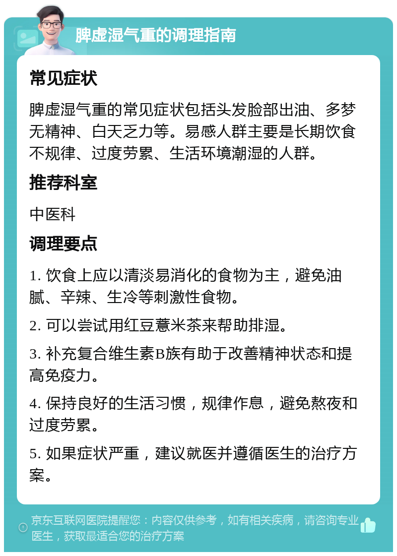 脾虚湿气重的调理指南 常见症状 脾虚湿气重的常见症状包括头发脸部出油、多梦无精神、白天乏力等。易感人群主要是长期饮食不规律、过度劳累、生活环境潮湿的人群。 推荐科室 中医科 调理要点 1. 饮食上应以清淡易消化的食物为主，避免油腻、辛辣、生冷等刺激性食物。 2. 可以尝试用红豆薏米茶来帮助排湿。 3. 补充复合维生素B族有助于改善精神状态和提高免疫力。 4. 保持良好的生活习惯，规律作息，避免熬夜和过度劳累。 5. 如果症状严重，建议就医并遵循医生的治疗方案。