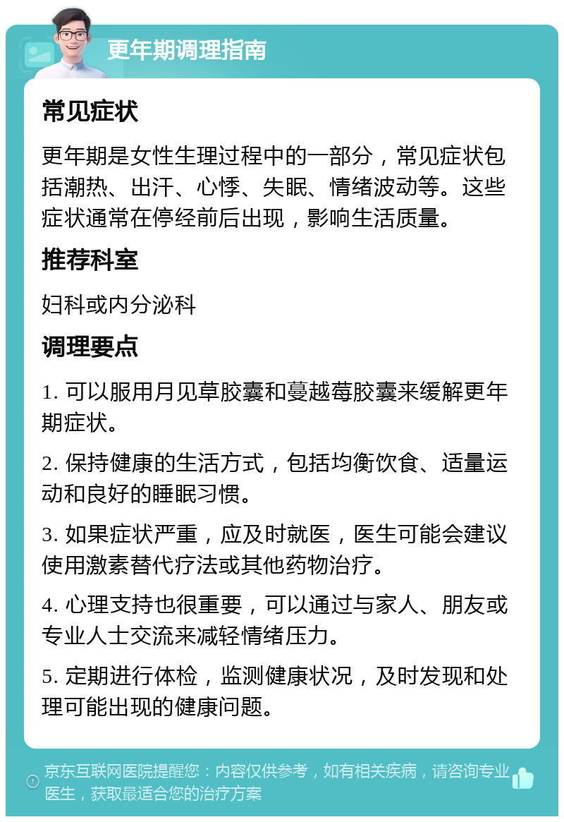 更年期调理指南 常见症状 更年期是女性生理过程中的一部分，常见症状包括潮热、出汗、心悸、失眠、情绪波动等。这些症状通常在停经前后出现，影响生活质量。 推荐科室 妇科或内分泌科 调理要点 1. 可以服用月见草胶囊和蔓越莓胶囊来缓解更年期症状。 2. 保持健康的生活方式，包括均衡饮食、适量运动和良好的睡眠习惯。 3. 如果症状严重，应及时就医，医生可能会建议使用激素替代疗法或其他药物治疗。 4. 心理支持也很重要，可以通过与家人、朋友或专业人士交流来减轻情绪压力。 5. 定期进行体检，监测健康状况，及时发现和处理可能出现的健康问题。