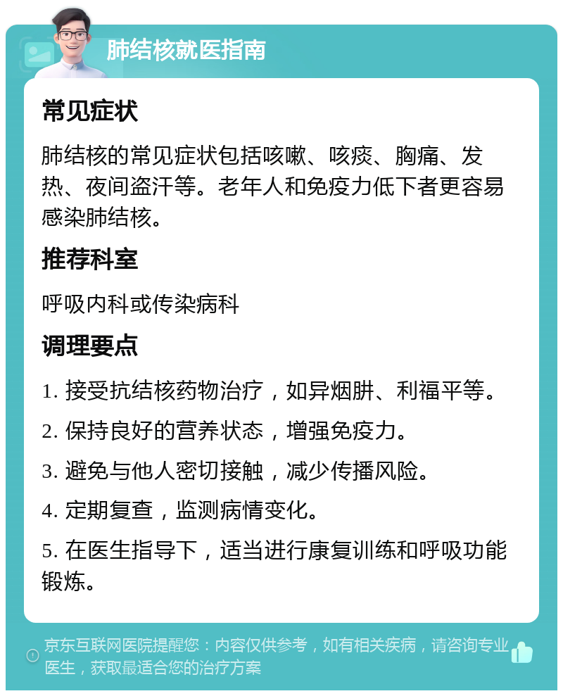 肺结核就医指南 常见症状 肺结核的常见症状包括咳嗽、咳痰、胸痛、发热、夜间盗汗等。老年人和免疫力低下者更容易感染肺结核。 推荐科室 呼吸内科或传染病科 调理要点 1. 接受抗结核药物治疗，如异烟肼、利福平等。 2. 保持良好的营养状态，增强免疫力。 3. 避免与他人密切接触，减少传播风险。 4. 定期复查，监测病情变化。 5. 在医生指导下，适当进行康复训练和呼吸功能锻炼。