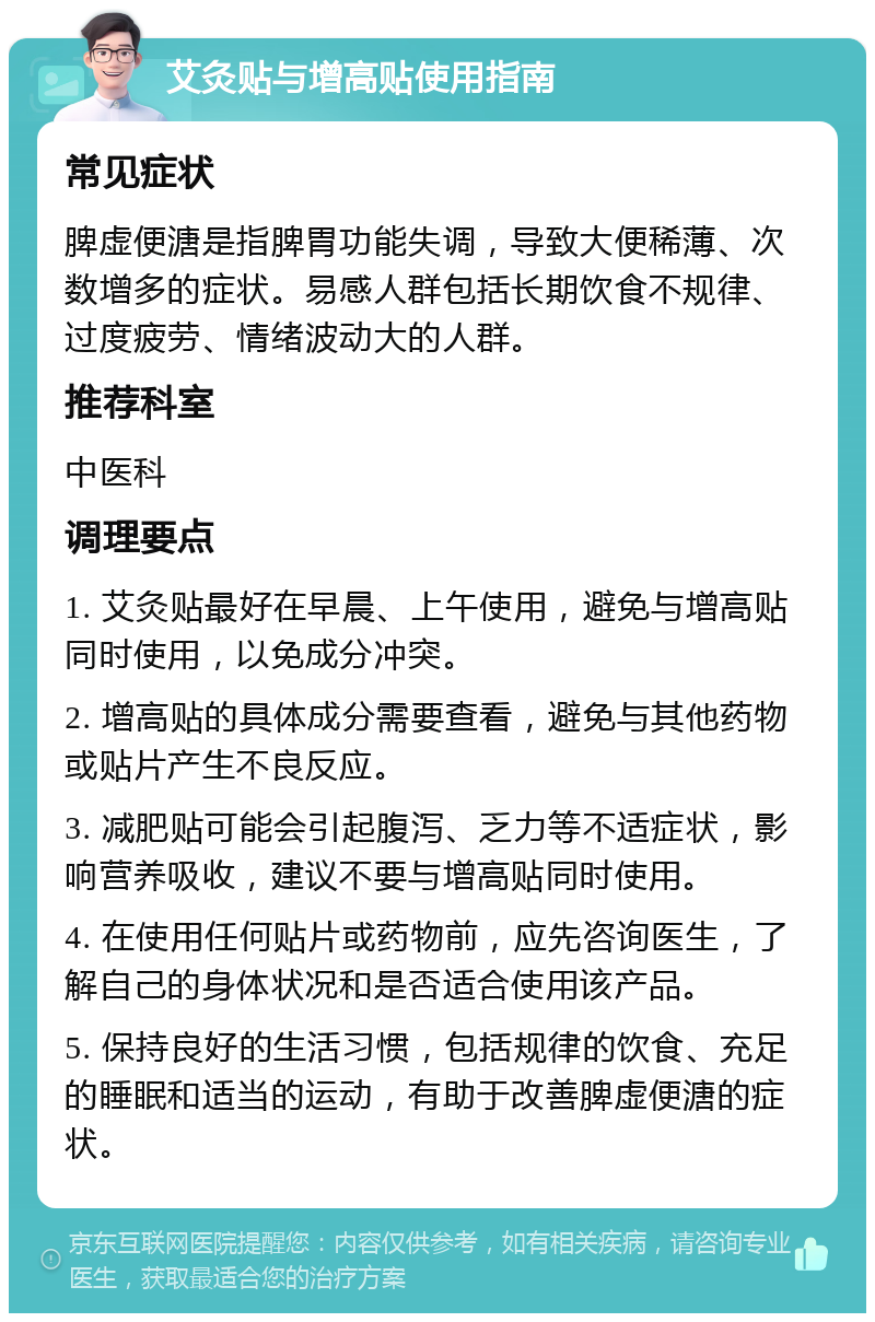 艾灸贴与增高贴使用指南 常见症状 脾虚便溏是指脾胃功能失调，导致大便稀薄、次数增多的症状。易感人群包括长期饮食不规律、过度疲劳、情绪波动大的人群。 推荐科室 中医科 调理要点 1. 艾灸贴最好在早晨、上午使用，避免与增高贴同时使用，以免成分冲突。 2. 增高贴的具体成分需要查看，避免与其他药物或贴片产生不良反应。 3. 减肥贴可能会引起腹泻、乏力等不适症状，影响营养吸收，建议不要与增高贴同时使用。 4. 在使用任何贴片或药物前，应先咨询医生，了解自己的身体状况和是否适合使用该产品。 5. 保持良好的生活习惯，包括规律的饮食、充足的睡眠和适当的运动，有助于改善脾虚便溏的症状。