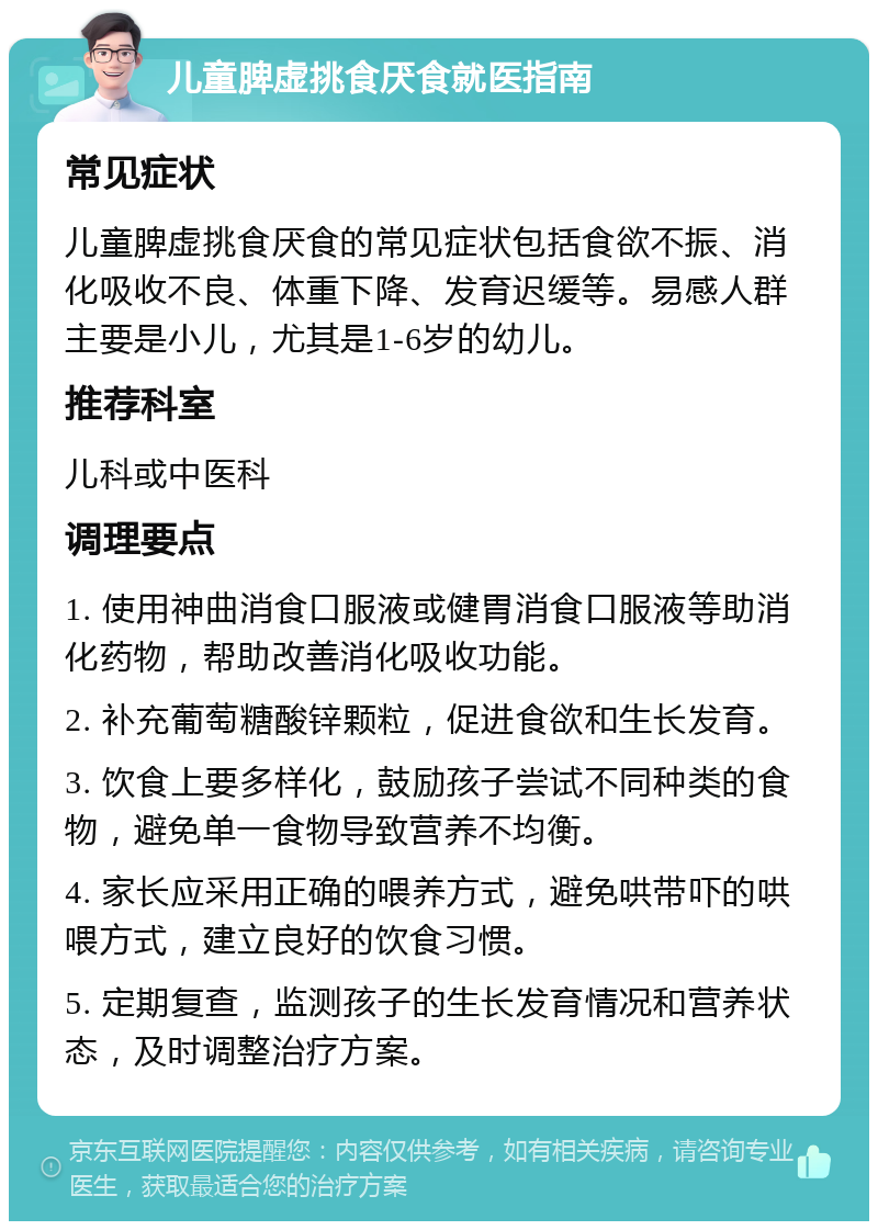 儿童脾虚挑食厌食就医指南 常见症状 儿童脾虚挑食厌食的常见症状包括食欲不振、消化吸收不良、体重下降、发育迟缓等。易感人群主要是小儿，尤其是1-6岁的幼儿。 推荐科室 儿科或中医科 调理要点 1. 使用神曲消食口服液或健胃消食口服液等助消化药物，帮助改善消化吸收功能。 2. 补充葡萄糖酸锌颗粒，促进食欲和生长发育。 3. 饮食上要多样化，鼓励孩子尝试不同种类的食物，避免单一食物导致营养不均衡。 4. 家长应采用正确的喂养方式，避免哄带吓的哄喂方式，建立良好的饮食习惯。 5. 定期复查，监测孩子的生长发育情况和营养状态，及时调整治疗方案。