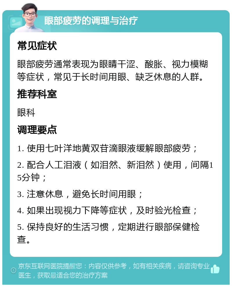 眼部疲劳的调理与治疗 常见症状 眼部疲劳通常表现为眼睛干涩、酸胀、视力模糊等症状，常见于长时间用眼、缺乏休息的人群。 推荐科室 眼科 调理要点 1. 使用七叶洋地黄双苷滴眼液缓解眼部疲劳； 2. 配合人工泪液（如泪然、新泪然）使用，间隔15分钟； 3. 注意休息，避免长时间用眼； 4. 如果出现视力下降等症状，及时验光检查； 5. 保持良好的生活习惯，定期进行眼部保健检查。