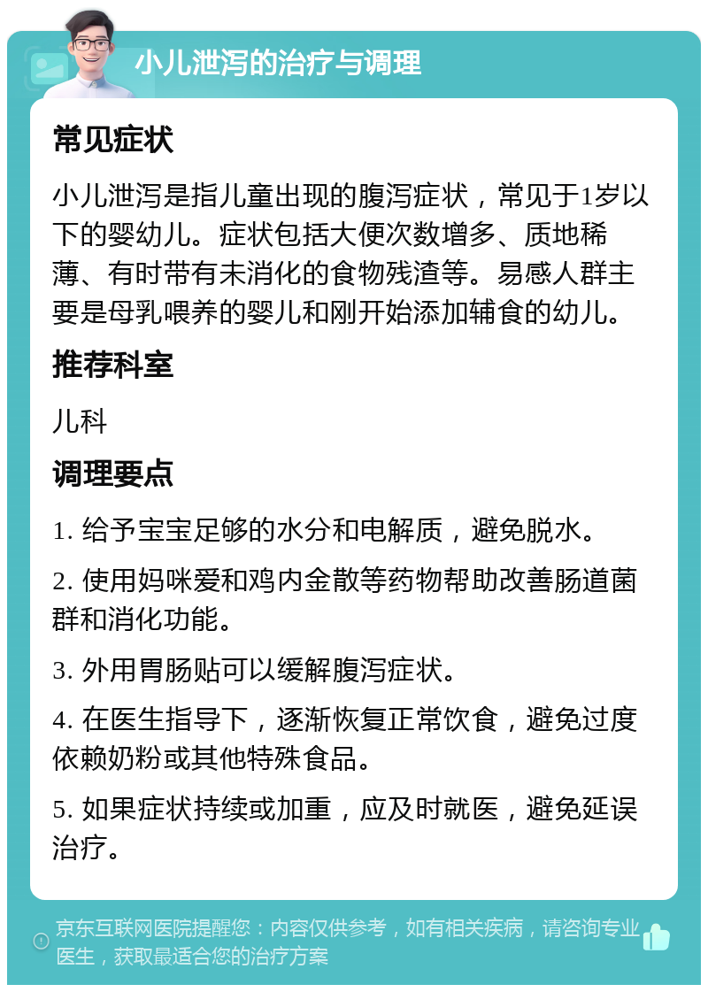 小儿泄泻的治疗与调理 常见症状 小儿泄泻是指儿童出现的腹泻症状，常见于1岁以下的婴幼儿。症状包括大便次数增多、质地稀薄、有时带有未消化的食物残渣等。易感人群主要是母乳喂养的婴儿和刚开始添加辅食的幼儿。 推荐科室 儿科 调理要点 1. 给予宝宝足够的水分和电解质，避免脱水。 2. 使用妈咪爱和鸡内金散等药物帮助改善肠道菌群和消化功能。 3. 外用胃肠贴可以缓解腹泻症状。 4. 在医生指导下，逐渐恢复正常饮食，避免过度依赖奶粉或其他特殊食品。 5. 如果症状持续或加重，应及时就医，避免延误治疗。