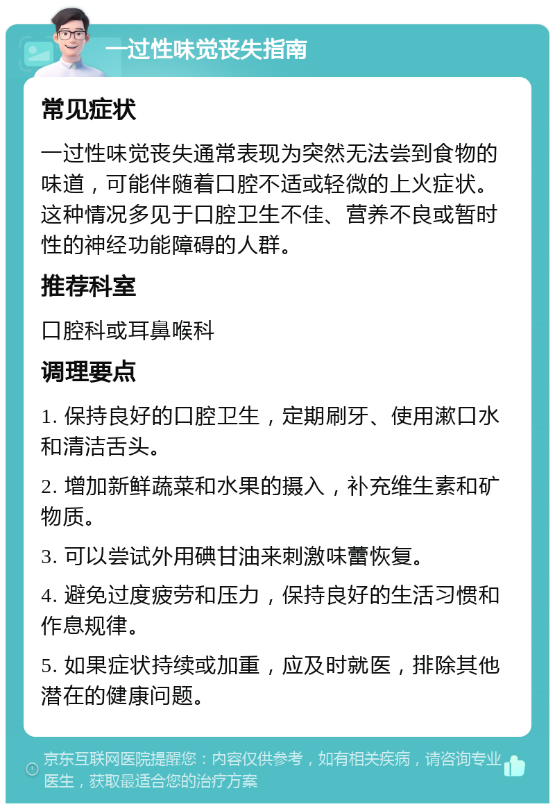 一过性味觉丧失指南 常见症状 一过性味觉丧失通常表现为突然无法尝到食物的味道，可能伴随着口腔不适或轻微的上火症状。这种情况多见于口腔卫生不佳、营养不良或暂时性的神经功能障碍的人群。 推荐科室 口腔科或耳鼻喉科 调理要点 1. 保持良好的口腔卫生，定期刷牙、使用漱口水和清洁舌头。 2. 增加新鲜蔬菜和水果的摄入，补充维生素和矿物质。 3. 可以尝试外用碘甘油来刺激味蕾恢复。 4. 避免过度疲劳和压力，保持良好的生活习惯和作息规律。 5. 如果症状持续或加重，应及时就医，排除其他潜在的健康问题。