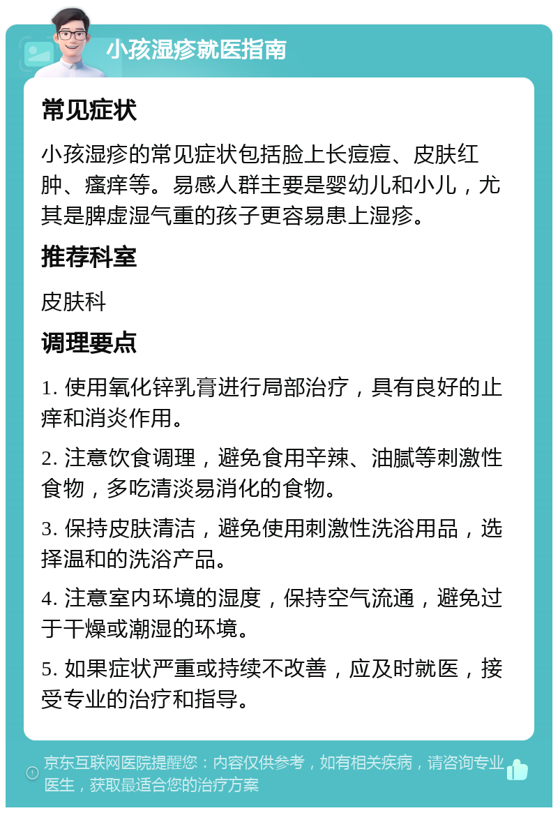 小孩湿疹就医指南 常见症状 小孩湿疹的常见症状包括脸上长痘痘、皮肤红肿、瘙痒等。易感人群主要是婴幼儿和小儿，尤其是脾虚湿气重的孩子更容易患上湿疹。 推荐科室 皮肤科 调理要点 1. 使用氧化锌乳膏进行局部治疗，具有良好的止痒和消炎作用。 2. 注意饮食调理，避免食用辛辣、油腻等刺激性食物，多吃清淡易消化的食物。 3. 保持皮肤清洁，避免使用刺激性洗浴用品，选择温和的洗浴产品。 4. 注意室内环境的湿度，保持空气流通，避免过于干燥或潮湿的环境。 5. 如果症状严重或持续不改善，应及时就医，接受专业的治疗和指导。