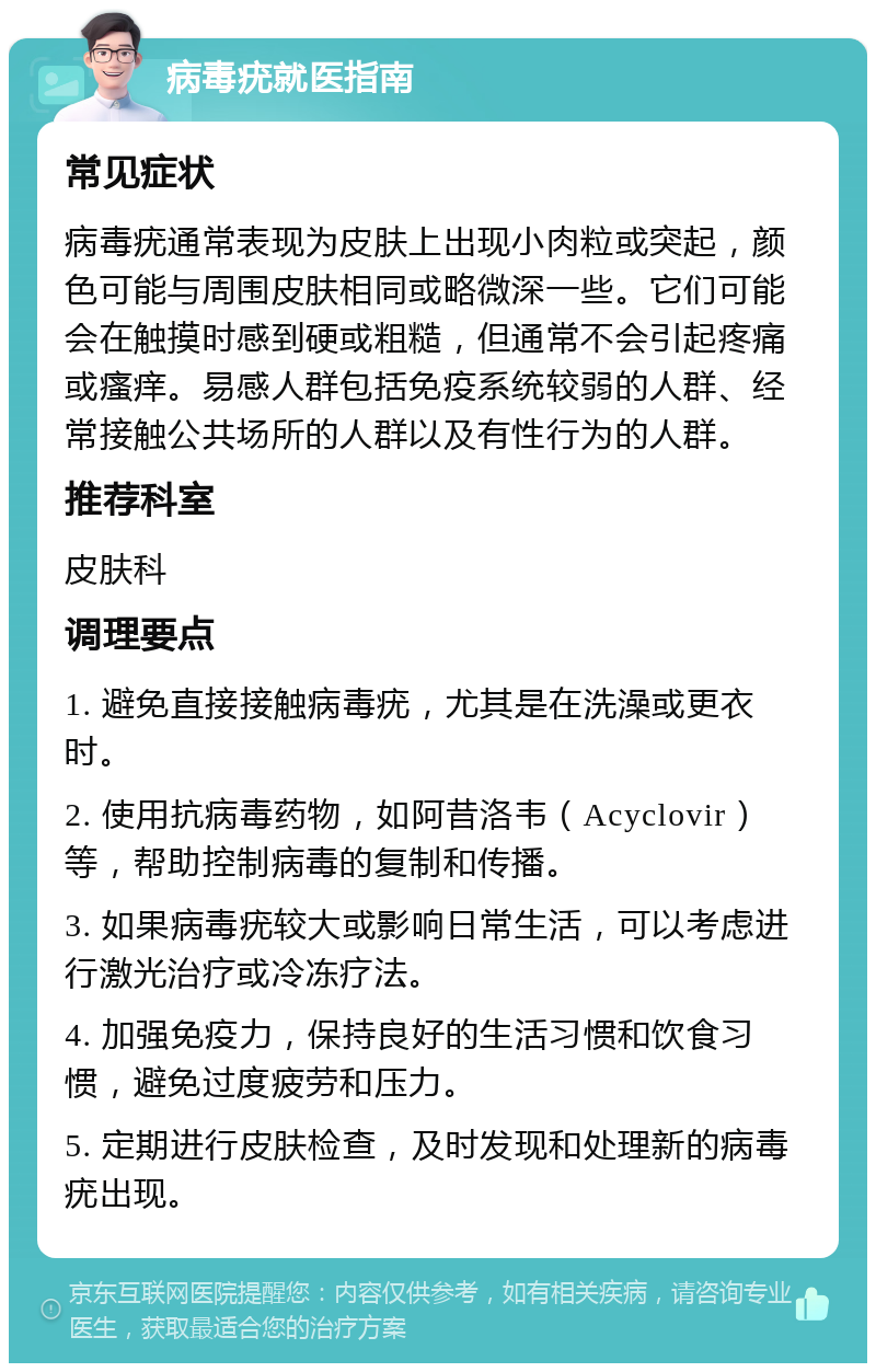 病毒疣就医指南 常见症状 病毒疣通常表现为皮肤上出现小肉粒或突起，颜色可能与周围皮肤相同或略微深一些。它们可能会在触摸时感到硬或粗糙，但通常不会引起疼痛或瘙痒。易感人群包括免疫系统较弱的人群、经常接触公共场所的人群以及有性行为的人群。 推荐科室 皮肤科 调理要点 1. 避免直接接触病毒疣，尤其是在洗澡或更衣时。 2. 使用抗病毒药物，如阿昔洛韦（Acyclovir）等，帮助控制病毒的复制和传播。 3. 如果病毒疣较大或影响日常生活，可以考虑进行激光治疗或冷冻疗法。 4. 加强免疫力，保持良好的生活习惯和饮食习惯，避免过度疲劳和压力。 5. 定期进行皮肤检查，及时发现和处理新的病毒疣出现。