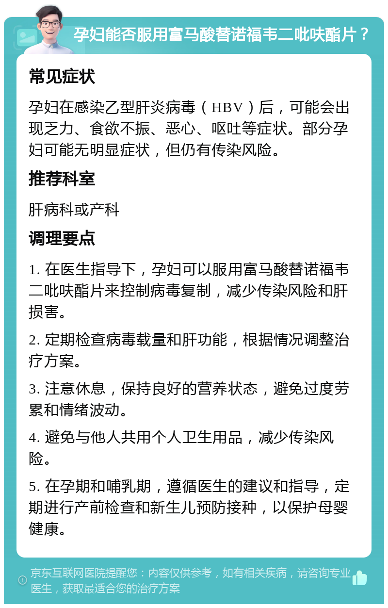 孕妇能否服用富马酸替诺福韦二吡呋酯片？ 常见症状 孕妇在感染乙型肝炎病毒（HBV）后，可能会出现乏力、食欲不振、恶心、呕吐等症状。部分孕妇可能无明显症状，但仍有传染风险。 推荐科室 肝病科或产科 调理要点 1. 在医生指导下，孕妇可以服用富马酸替诺福韦二吡呋酯片来控制病毒复制，减少传染风险和肝损害。 2. 定期检查病毒载量和肝功能，根据情况调整治疗方案。 3. 注意休息，保持良好的营养状态，避免过度劳累和情绪波动。 4. 避免与他人共用个人卫生用品，减少传染风险。 5. 在孕期和哺乳期，遵循医生的建议和指导，定期进行产前检查和新生儿预防接种，以保护母婴健康。