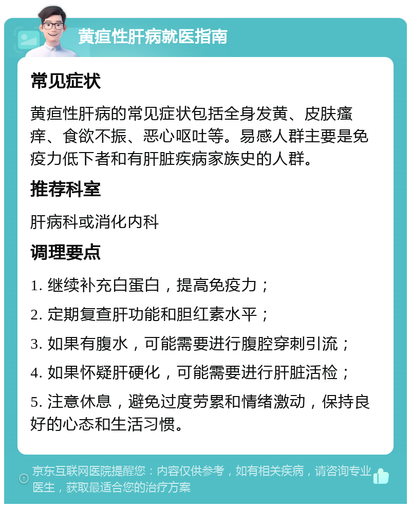 黄疸性肝病就医指南 常见症状 黄疸性肝病的常见症状包括全身发黄、皮肤瘙痒、食欲不振、恶心呕吐等。易感人群主要是免疫力低下者和有肝脏疾病家族史的人群。 推荐科室 肝病科或消化内科 调理要点 1. 继续补充白蛋白，提高免疫力； 2. 定期复查肝功能和胆红素水平； 3. 如果有腹水，可能需要进行腹腔穿刺引流； 4. 如果怀疑肝硬化，可能需要进行肝脏活检； 5. 注意休息，避免过度劳累和情绪激动，保持良好的心态和生活习惯。