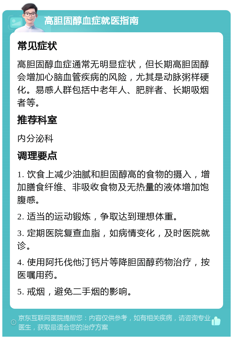 高胆固醇血症就医指南 常见症状 高胆固醇血症通常无明显症状，但长期高胆固醇会增加心脑血管疾病的风险，尤其是动脉粥样硬化。易感人群包括中老年人、肥胖者、长期吸烟者等。 推荐科室 内分泌科 调理要点 1. 饮食上减少油腻和胆固醇高的食物的摄入，增加膳食纤维、非吸收食物及无热量的液体增加饱腹感。 2. 适当的运动锻炼，争取达到理想体重。 3. 定期医院复查血脂，如病情变化，及时医院就诊。 4. 使用阿托伐他汀钙片等降胆固醇药物治疗，按医嘱用药。 5. 戒烟，避免二手烟的影响。