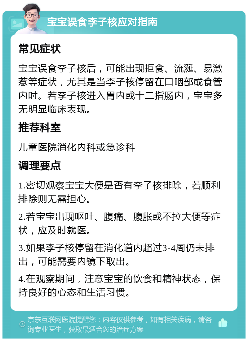 宝宝误食李子核应对指南 常见症状 宝宝误食李子核后，可能出现拒食、流涎、易激惹等症状，尤其是当李子核停留在口咽部或食管内时。若李子核进入胃内或十二指肠内，宝宝多无明显临床表现。 推荐科室 儿童医院消化内科或急诊科 调理要点 1.密切观察宝宝大便是否有李子核排除，若顺利排除则无需担心。 2.若宝宝出现呕吐、腹痛、腹胀或不拉大便等症状，应及时就医。 3.如果李子核停留在消化道内超过3-4周仍未排出，可能需要内镜下取出。 4.在观察期间，注意宝宝的饮食和精神状态，保持良好的心态和生活习惯。