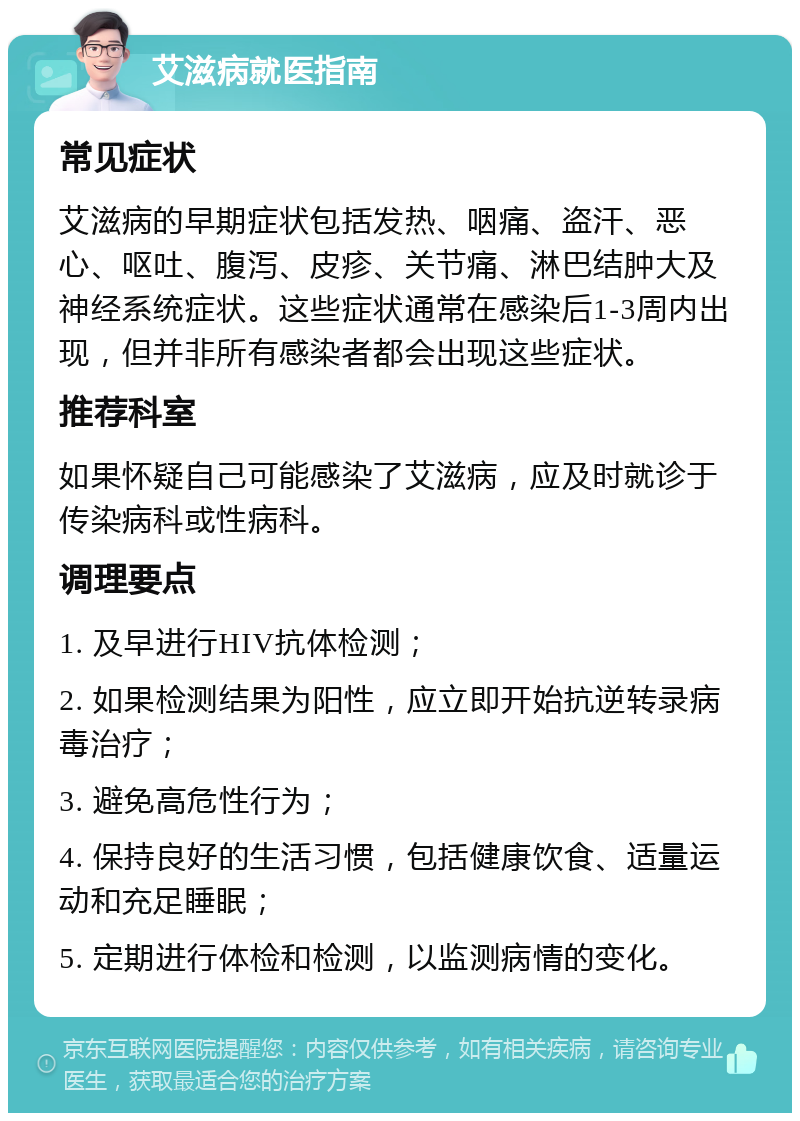 艾滋病就医指南 常见症状 艾滋病的早期症状包括发热、咽痛、盗汗、恶心、呕吐、腹泻、皮疹、关节痛、淋巴结肿大及神经系统症状。这些症状通常在感染后1-3周内出现，但并非所有感染者都会出现这些症状。 推荐科室 如果怀疑自己可能感染了艾滋病，应及时就诊于传染病科或性病科。 调理要点 1. 及早进行HIV抗体检测； 2. 如果检测结果为阳性，应立即开始抗逆转录病毒治疗； 3. 避免高危性行为； 4. 保持良好的生活习惯，包括健康饮食、适量运动和充足睡眠； 5. 定期进行体检和检测，以监测病情的变化。