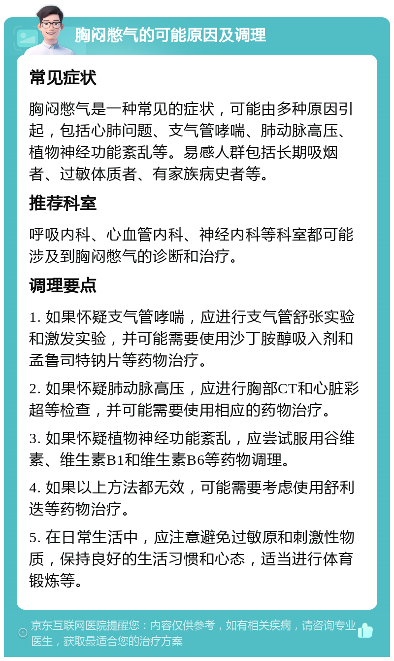 胸闷憋气的可能原因及调理 常见症状 胸闷憋气是一种常见的症状，可能由多种原因引起，包括心肺问题、支气管哮喘、肺动脉高压、植物神经功能紊乱等。易感人群包括长期吸烟者、过敏体质者、有家族病史者等。 推荐科室 呼吸内科、心血管内科、神经内科等科室都可能涉及到胸闷憋气的诊断和治疗。 调理要点 1. 如果怀疑支气管哮喘，应进行支气管舒张实验和激发实验，并可能需要使用沙丁胺醇吸入剂和孟鲁司特钠片等药物治疗。 2. 如果怀疑肺动脉高压，应进行胸部CT和心脏彩超等检查，并可能需要使用相应的药物治疗。 3. 如果怀疑植物神经功能紊乱，应尝试服用谷维素、维生素B1和维生素B6等药物调理。 4. 如果以上方法都无效，可能需要考虑使用舒利迭等药物治疗。 5. 在日常生活中，应注意避免过敏原和刺激性物质，保持良好的生活习惯和心态，适当进行体育锻炼等。