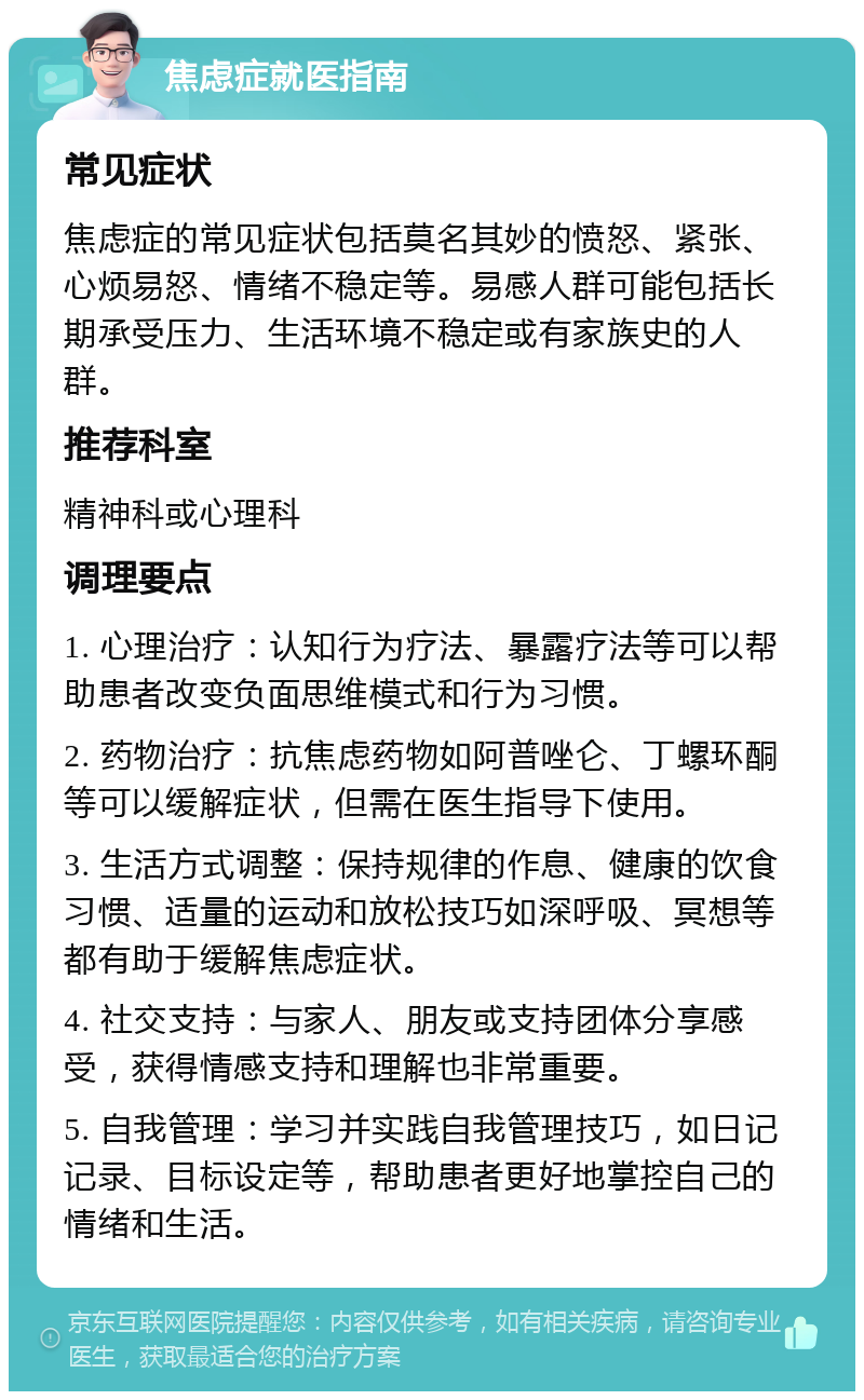 焦虑症就医指南 常见症状 焦虑症的常见症状包括莫名其妙的愤怒、紧张、心烦易怒、情绪不稳定等。易感人群可能包括长期承受压力、生活环境不稳定或有家族史的人群。 推荐科室 精神科或心理科 调理要点 1. 心理治疗：认知行为疗法、暴露疗法等可以帮助患者改变负面思维模式和行为习惯。 2. 药物治疗：抗焦虑药物如阿普唑仑、丁螺环酮等可以缓解症状，但需在医生指导下使用。 3. 生活方式调整：保持规律的作息、健康的饮食习惯、适量的运动和放松技巧如深呼吸、冥想等都有助于缓解焦虑症状。 4. 社交支持：与家人、朋友或支持团体分享感受，获得情感支持和理解也非常重要。 5. 自我管理：学习并实践自我管理技巧，如日记记录、目标设定等，帮助患者更好地掌控自己的情绪和生活。