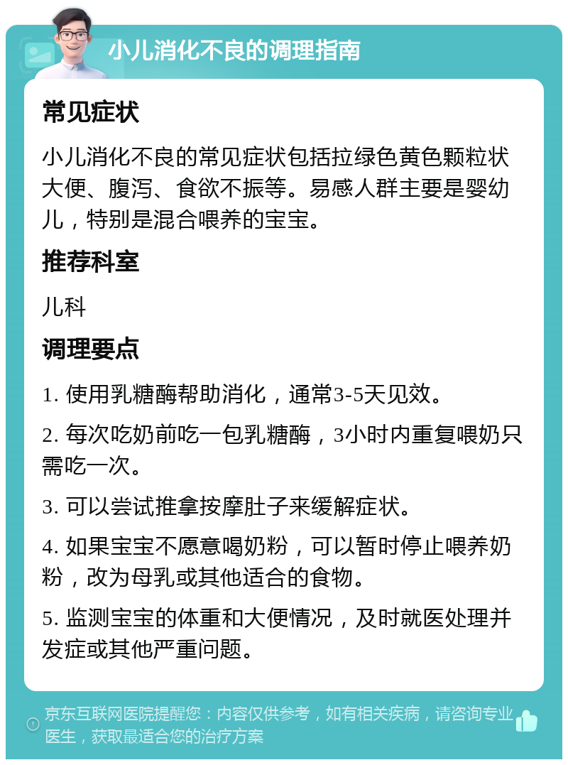 小儿消化不良的调理指南 常见症状 小儿消化不良的常见症状包括拉绿色黄色颗粒状大便、腹泻、食欲不振等。易感人群主要是婴幼儿，特别是混合喂养的宝宝。 推荐科室 儿科 调理要点 1. 使用乳糖酶帮助消化，通常3-5天见效。 2. 每次吃奶前吃一包乳糖酶，3小时内重复喂奶只需吃一次。 3. 可以尝试推拿按摩肚子来缓解症状。 4. 如果宝宝不愿意喝奶粉，可以暂时停止喂养奶粉，改为母乳或其他适合的食物。 5. 监测宝宝的体重和大便情况，及时就医处理并发症或其他严重问题。