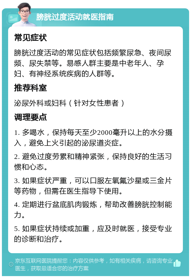 膀胱过度活动就医指南 常见症状 膀胱过度活动的常见症状包括频繁尿急、夜间尿频、尿失禁等。易感人群主要是中老年人、孕妇、有神经系统疾病的人群等。 推荐科室 泌尿外科或妇科（针对女性患者） 调理要点 1. 多喝水，保持每天至少2000毫升以上的水分摄入，避免上火引起的泌尿道炎症。 2. 避免过度劳累和精神紧张，保持良好的生活习惯和心态。 3. 如果症状严重，可以口服左氧氟沙星或三金片等药物，但需在医生指导下使用。 4. 定期进行盆底肌肉锻炼，帮助改善膀胱控制能力。 5. 如果症状持续或加重，应及时就医，接受专业的诊断和治疗。