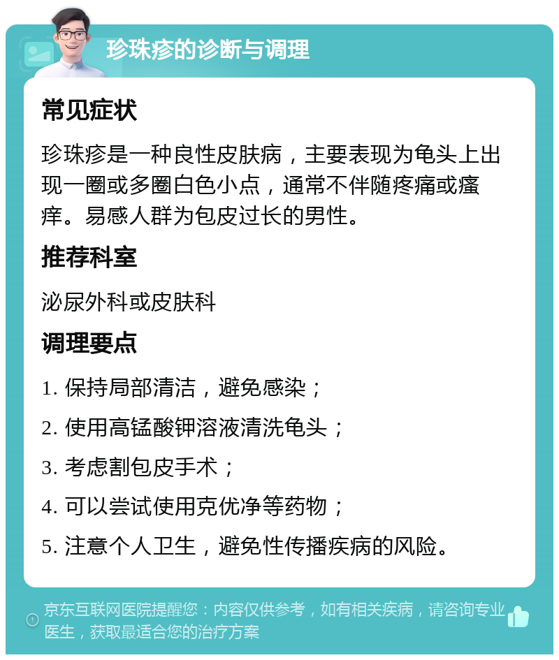 珍珠疹的诊断与调理 常见症状 珍珠疹是一种良性皮肤病，主要表现为龟头上出现一圈或多圈白色小点，通常不伴随疼痛或瘙痒。易感人群为包皮过长的男性。 推荐科室 泌尿外科或皮肤科 调理要点 1. 保持局部清洁，避免感染； 2. 使用高锰酸钾溶液清洗龟头； 3. 考虑割包皮手术； 4. 可以尝试使用克优净等药物； 5. 注意个人卫生，避免性传播疾病的风险。