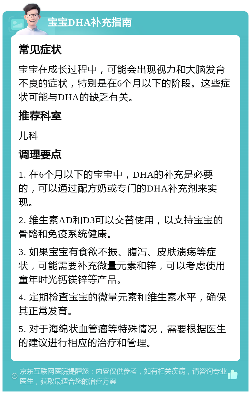 宝宝DHA补充指南 常见症状 宝宝在成长过程中，可能会出现视力和大脑发育不良的症状，特别是在6个月以下的阶段。这些症状可能与DHA的缺乏有关。 推荐科室 儿科 调理要点 1. 在6个月以下的宝宝中，DHA的补充是必要的，可以通过配方奶或专门的DHA补充剂来实现。 2. 维生素AD和D3可以交替使用，以支持宝宝的骨骼和免疫系统健康。 3. 如果宝宝有食欲不振、腹泻、皮肤溃疡等症状，可能需要补充微量元素和锌，可以考虑使用童年时光钙镁锌等产品。 4. 定期检查宝宝的微量元素和维生素水平，确保其正常发育。 5. 对于海绵状血管瘤等特殊情况，需要根据医生的建议进行相应的治疗和管理。