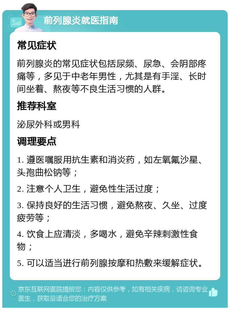 前列腺炎就医指南 常见症状 前列腺炎的常见症状包括尿频、尿急、会阴部疼痛等，多见于中老年男性，尤其是有手淫、长时间坐着、熬夜等不良生活习惯的人群。 推荐科室 泌尿外科或男科 调理要点 1. 遵医嘱服用抗生素和消炎药，如左氧氟沙星、头孢曲松钠等； 2. 注意个人卫生，避免性生活过度； 3. 保持良好的生活习惯，避免熬夜、久坐、过度疲劳等； 4. 饮食上应清淡，多喝水，避免辛辣刺激性食物； 5. 可以适当进行前列腺按摩和热敷来缓解症状。