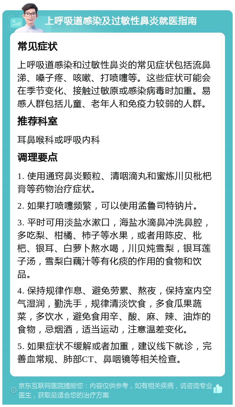 上呼吸道感染及过敏性鼻炎就医指南 常见症状 上呼吸道感染和过敏性鼻炎的常见症状包括流鼻涕、嗓子疼、咳嗽、打喷嚏等。这些症状可能会在季节变化、接触过敏原或感染病毒时加重。易感人群包括儿童、老年人和免疫力较弱的人群。 推荐科室 耳鼻喉科或呼吸内科 调理要点 1. 使用通窍鼻炎颗粒、清咽滴丸和蜜炼川贝枇杷膏等药物治疗症状。 2. 如果打喷嚏频繁，可以使用孟鲁司特钠片。 3. 平时可用淡盐水漱口，海盐水滴鼻冲洗鼻腔，多吃梨、柑橘、柿子等水果，或者用陈皮、枇杷、银耳、白萝卜熬水喝，川贝炖雪梨，银耳莲子汤，雪梨白藕汁等有化痰的作用的食物和饮品。 4. 保持规律作息、避免劳累、熬夜，保持室内空气湿润，勤洗手，规律清淡饮食，多食瓜果蔬菜，多饮水，避免食用辛、酸、麻、辣、油炸的食物，忌烟酒，适当运动，注意温差变化。 5. 如果症状不缓解或者加重，建议线下就诊，完善血常规、肺部CT、鼻咽镜等相关检查。