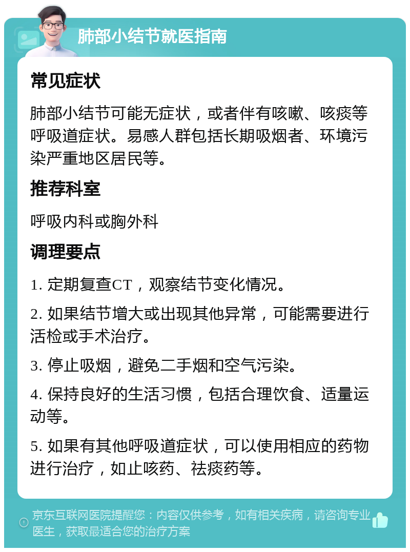 肺部小结节就医指南 常见症状 肺部小结节可能无症状，或者伴有咳嗽、咳痰等呼吸道症状。易感人群包括长期吸烟者、环境污染严重地区居民等。 推荐科室 呼吸内科或胸外科 调理要点 1. 定期复查CT，观察结节变化情况。 2. 如果结节增大或出现其他异常，可能需要进行活检或手术治疗。 3. 停止吸烟，避免二手烟和空气污染。 4. 保持良好的生活习惯，包括合理饮食、适量运动等。 5. 如果有其他呼吸道症状，可以使用相应的药物进行治疗，如止咳药、祛痰药等。