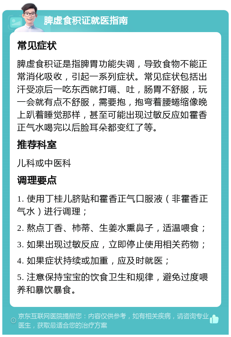 脾虚食积证就医指南 常见症状 脾虚食积证是指脾胃功能失调，导致食物不能正常消化吸收，引起一系列症状。常见症状包括出汗受凉后一吃东西就打嗝、吐，肠胃不舒服，玩一会就有点不舒服，需要抱，抱弯着腰蜷缩像晚上趴着睡觉那样，甚至可能出现过敏反应如霍香正气水喝完以后脸耳朵都变红了等。 推荐科室 儿科或中医科 调理要点 1. 使用丁桂儿脐贴和霍香正气口服液（非霍香正气水）进行调理； 2. 熬点丁香、柿蒂、生姜水熏鼻子，适温喂食； 3. 如果出现过敏反应，立即停止使用相关药物； 4. 如果症状持续或加重，应及时就医； 5. 注意保持宝宝的饮食卫生和规律，避免过度喂养和暴饮暴食。