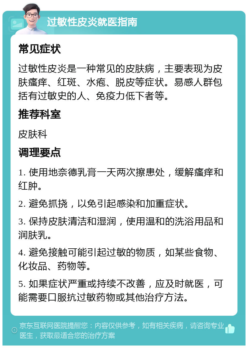 过敏性皮炎就医指南 常见症状 过敏性皮炎是一种常见的皮肤病，主要表现为皮肤瘙痒、红斑、水疱、脱皮等症状。易感人群包括有过敏史的人、免疫力低下者等。 推荐科室 皮肤科 调理要点 1. 使用地奈德乳膏一天两次擦患处，缓解瘙痒和红肿。 2. 避免抓挠，以免引起感染和加重症状。 3. 保持皮肤清洁和湿润，使用温和的洗浴用品和润肤乳。 4. 避免接触可能引起过敏的物质，如某些食物、化妆品、药物等。 5. 如果症状严重或持续不改善，应及时就医，可能需要口服抗过敏药物或其他治疗方法。