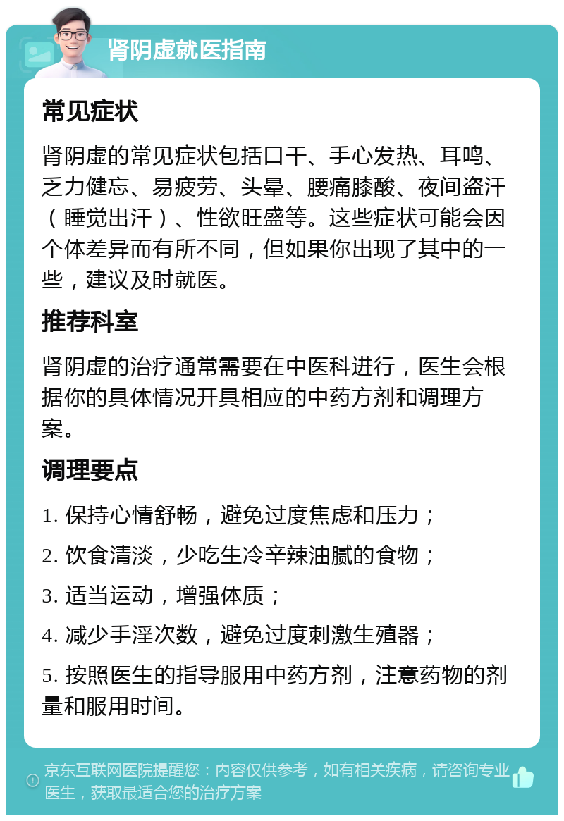 肾阴虚就医指南 常见症状 肾阴虚的常见症状包括口干、手心发热、耳鸣、乏力健忘、易疲劳、头晕、腰痛膝酸、夜间盗汗（睡觉出汗）、性欲旺盛等。这些症状可能会因个体差异而有所不同，但如果你出现了其中的一些，建议及时就医。 推荐科室 肾阴虚的治疗通常需要在中医科进行，医生会根据你的具体情况开具相应的中药方剂和调理方案。 调理要点 1. 保持心情舒畅，避免过度焦虑和压力； 2. 饮食清淡，少吃生冷辛辣油腻的食物； 3. 适当运动，增强体质； 4. 减少手淫次数，避免过度刺激生殖器； 5. 按照医生的指导服用中药方剂，注意药物的剂量和服用时间。