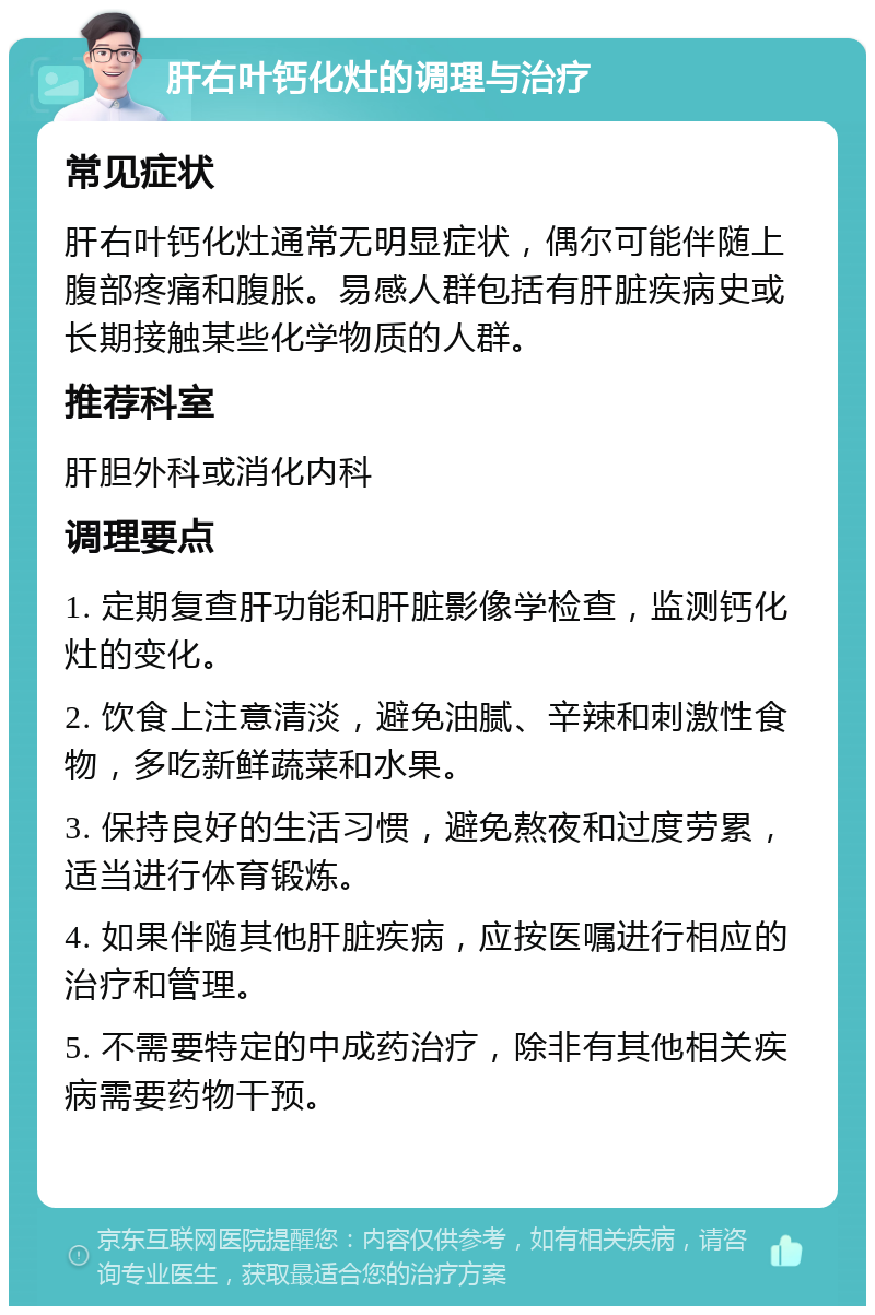 肝右叶钙化灶的调理与治疗 常见症状 肝右叶钙化灶通常无明显症状，偶尔可能伴随上腹部疼痛和腹胀。易感人群包括有肝脏疾病史或长期接触某些化学物质的人群。 推荐科室 肝胆外科或消化内科 调理要点 1. 定期复查肝功能和肝脏影像学检查，监测钙化灶的变化。 2. 饮食上注意清淡，避免油腻、辛辣和刺激性食物，多吃新鲜蔬菜和水果。 3. 保持良好的生活习惯，避免熬夜和过度劳累，适当进行体育锻炼。 4. 如果伴随其他肝脏疾病，应按医嘱进行相应的治疗和管理。 5. 不需要特定的中成药治疗，除非有其他相关疾病需要药物干预。