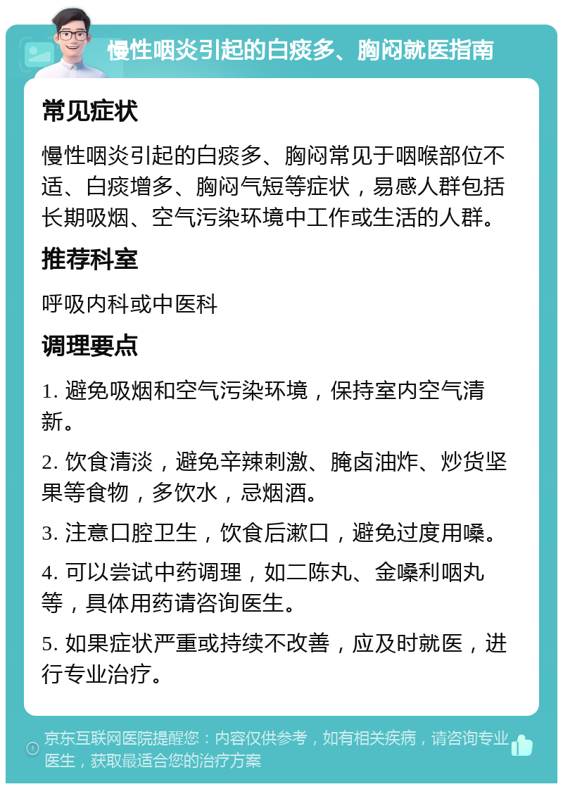 慢性咽炎引起的白痰多、胸闷就医指南 常见症状 慢性咽炎引起的白痰多、胸闷常见于咽喉部位不适、白痰增多、胸闷气短等症状，易感人群包括长期吸烟、空气污染环境中工作或生活的人群。 推荐科室 呼吸内科或中医科 调理要点 1. 避免吸烟和空气污染环境，保持室内空气清新。 2. 饮食清淡，避免辛辣刺激、腌卤油炸、炒货坚果等食物，多饮水，忌烟酒。 3. 注意口腔卫生，饮食后漱口，避免过度用嗓。 4. 可以尝试中药调理，如二陈丸、金嗓利咽丸等，具体用药请咨询医生。 5. 如果症状严重或持续不改善，应及时就医，进行专业治疗。