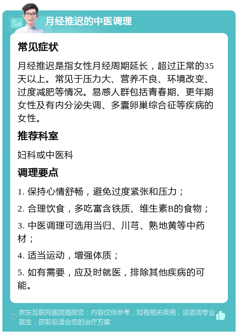 月经推迟的中医调理 常见症状 月经推迟是指女性月经周期延长，超过正常的35天以上。常见于压力大、营养不良、环境改变、过度减肥等情况。易感人群包括青春期、更年期女性及有内分泌失调、多囊卵巢综合征等疾病的女性。 推荐科室 妇科或中医科 调理要点 1. 保持心情舒畅，避免过度紧张和压力； 2. 合理饮食，多吃富含铁质、维生素B的食物； 3. 中医调理可选用当归、川芎、熟地黄等中药材； 4. 适当运动，增强体质； 5. 如有需要，应及时就医，排除其他疾病的可能。