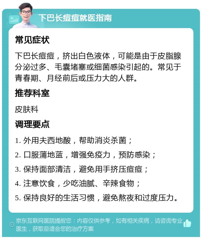 下巴长痘痘就医指南 常见症状 下巴长痘痘，挤出白色液体，可能是由于皮脂腺分泌过多、毛囊堵塞或细菌感染引起的。常见于青春期、月经前后或压力大的人群。 推荐科室 皮肤科 调理要点 1. 外用夫西地酸，帮助消炎杀菌； 2. 口服蒲地蓝，增强免疫力，预防感染； 3. 保持面部清洁，避免用手挤压痘痘； 4. 注意饮食，少吃油腻、辛辣食物； 5. 保持良好的生活习惯，避免熬夜和过度压力。