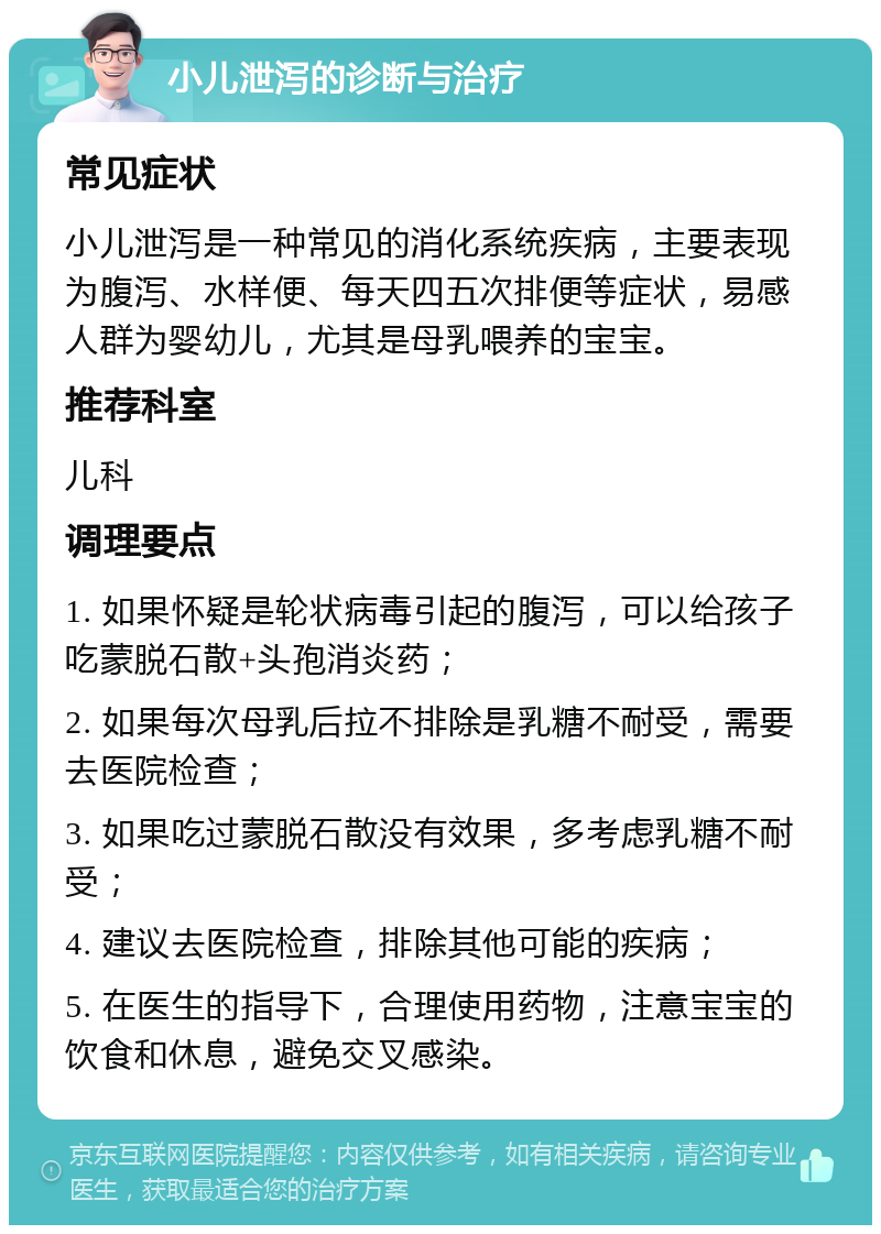 小儿泄泻的诊断与治疗 常见症状 小儿泄泻是一种常见的消化系统疾病，主要表现为腹泻、水样便、每天四五次排便等症状，易感人群为婴幼儿，尤其是母乳喂养的宝宝。 推荐科室 儿科 调理要点 1. 如果怀疑是轮状病毒引起的腹泻，可以给孩子吃蒙脱石散+头孢消炎药； 2. 如果每次母乳后拉不排除是乳糖不耐受，需要去医院检查； 3. 如果吃过蒙脱石散没有效果，多考虑乳糖不耐受； 4. 建议去医院检查，排除其他可能的疾病； 5. 在医生的指导下，合理使用药物，注意宝宝的饮食和休息，避免交叉感染。