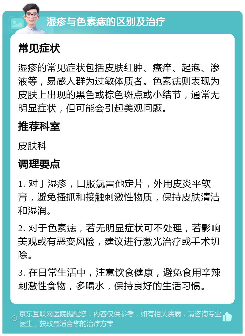 湿疹与色素痣的区别及治疗 常见症状 湿疹的常见症状包括皮肤红肿、瘙痒、起泡、渗液等，易感人群为过敏体质者。色素痣则表现为皮肤上出现的黑色或棕色斑点或小结节，通常无明显症状，但可能会引起美观问题。 推荐科室 皮肤科 调理要点 1. 对于湿疹，口服氯雷他定片，外用皮炎平软膏，避免搔抓和接触刺激性物质，保持皮肤清洁和湿润。 2. 对于色素痣，若无明显症状可不处理，若影响美观或有恶变风险，建议进行激光治疗或手术切除。 3. 在日常生活中，注意饮食健康，避免食用辛辣刺激性食物，多喝水，保持良好的生活习惯。