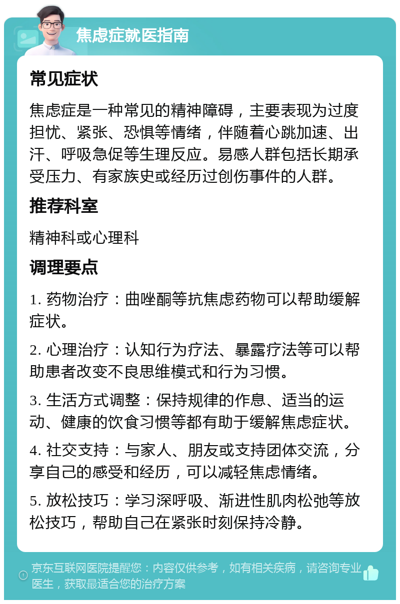 焦虑症就医指南 常见症状 焦虑症是一种常见的精神障碍，主要表现为过度担忧、紧张、恐惧等情绪，伴随着心跳加速、出汗、呼吸急促等生理反应。易感人群包括长期承受压力、有家族史或经历过创伤事件的人群。 推荐科室 精神科或心理科 调理要点 1. 药物治疗：曲唑酮等抗焦虑药物可以帮助缓解症状。 2. 心理治疗：认知行为疗法、暴露疗法等可以帮助患者改变不良思维模式和行为习惯。 3. 生活方式调整：保持规律的作息、适当的运动、健康的饮食习惯等都有助于缓解焦虑症状。 4. 社交支持：与家人、朋友或支持团体交流，分享自己的感受和经历，可以减轻焦虑情绪。 5. 放松技巧：学习深呼吸、渐进性肌肉松弛等放松技巧，帮助自己在紧张时刻保持冷静。