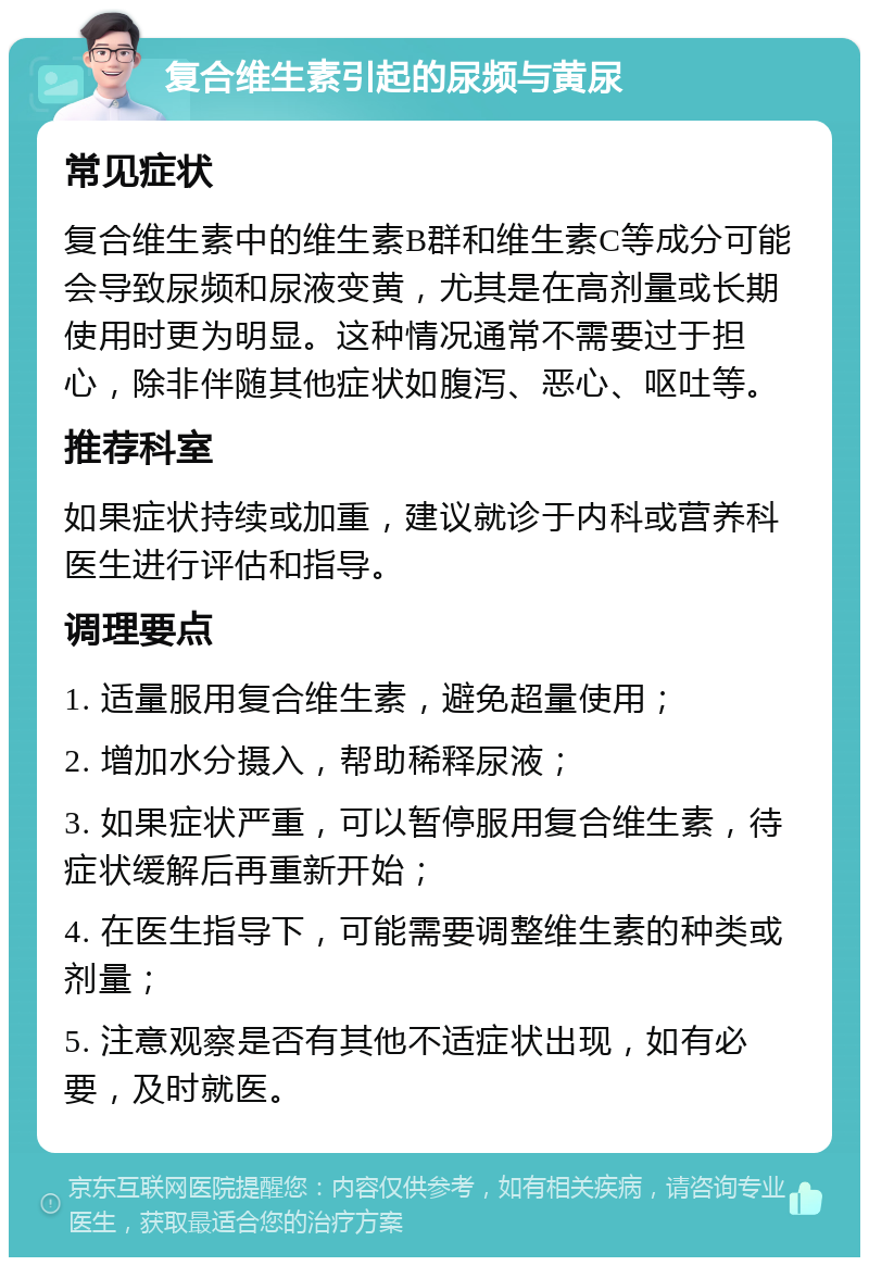 复合维生素引起的尿频与黄尿 常见症状 复合维生素中的维生素B群和维生素C等成分可能会导致尿频和尿液变黄，尤其是在高剂量或长期使用时更为明显。这种情况通常不需要过于担心，除非伴随其他症状如腹泻、恶心、呕吐等。 推荐科室 如果症状持续或加重，建议就诊于内科或营养科医生进行评估和指导。 调理要点 1. 适量服用复合维生素，避免超量使用； 2. 增加水分摄入，帮助稀释尿液； 3. 如果症状严重，可以暂停服用复合维生素，待症状缓解后再重新开始； 4. 在医生指导下，可能需要调整维生素的种类或剂量； 5. 注意观察是否有其他不适症状出现，如有必要，及时就医。