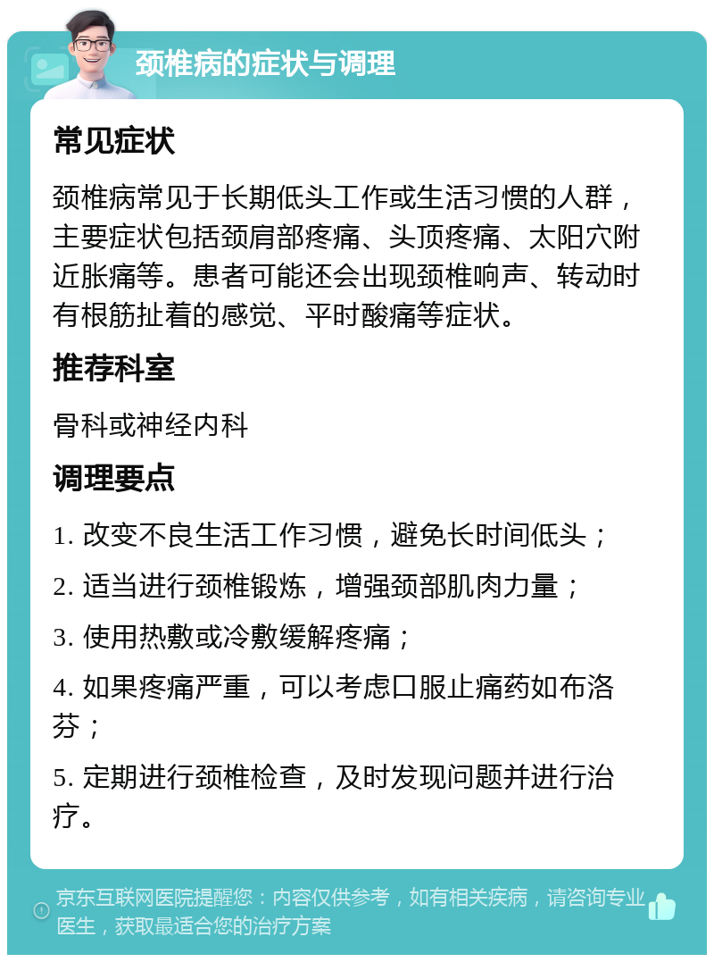 颈椎病的症状与调理 常见症状 颈椎病常见于长期低头工作或生活习惯的人群，主要症状包括颈肩部疼痛、头顶疼痛、太阳穴附近胀痛等。患者可能还会出现颈椎响声、转动时有根筋扯着的感觉、平时酸痛等症状。 推荐科室 骨科或神经内科 调理要点 1. 改变不良生活工作习惯，避免长时间低头； 2. 适当进行颈椎锻炼，增强颈部肌肉力量； 3. 使用热敷或冷敷缓解疼痛； 4. 如果疼痛严重，可以考虑口服止痛药如布洛芬； 5. 定期进行颈椎检查，及时发现问题并进行治疗。