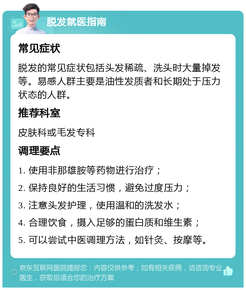 脱发就医指南 常见症状 脱发的常见症状包括头发稀疏、洗头时大量掉发等。易感人群主要是油性发质者和长期处于压力状态的人群。 推荐科室 皮肤科或毛发专科 调理要点 1. 使用非那雄胺等药物进行治疗； 2. 保持良好的生活习惯，避免过度压力； 3. 注意头发护理，使用温和的洗发水； 4. 合理饮食，摄入足够的蛋白质和维生素； 5. 可以尝试中医调理方法，如针灸、按摩等。