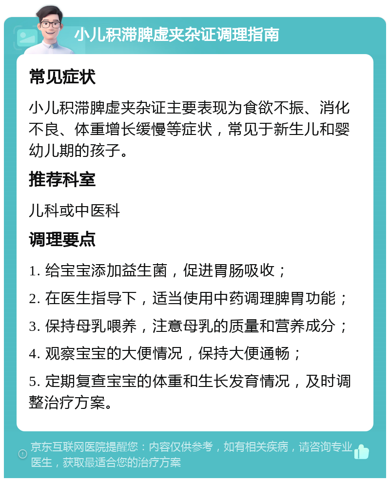 小儿积滞脾虚夹杂证调理指南 常见症状 小儿积滞脾虚夹杂证主要表现为食欲不振、消化不良、体重增长缓慢等症状，常见于新生儿和婴幼儿期的孩子。 推荐科室 儿科或中医科 调理要点 1. 给宝宝添加益生菌，促进胃肠吸收； 2. 在医生指导下，适当使用中药调理脾胃功能； 3. 保持母乳喂养，注意母乳的质量和营养成分； 4. 观察宝宝的大便情况，保持大便通畅； 5. 定期复查宝宝的体重和生长发育情况，及时调整治疗方案。