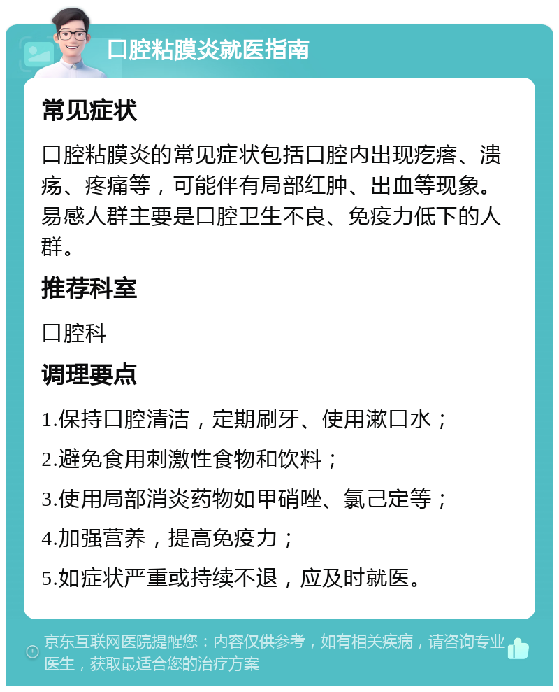 口腔粘膜炎就医指南 常见症状 口腔粘膜炎的常见症状包括口腔内出现疙瘩、溃疡、疼痛等，可能伴有局部红肿、出血等现象。易感人群主要是口腔卫生不良、免疫力低下的人群。 推荐科室 口腔科 调理要点 1.保持口腔清洁，定期刷牙、使用漱口水； 2.避免食用刺激性食物和饮料； 3.使用局部消炎药物如甲硝唑、氯己定等； 4.加强营养，提高免疫力； 5.如症状严重或持续不退，应及时就医。