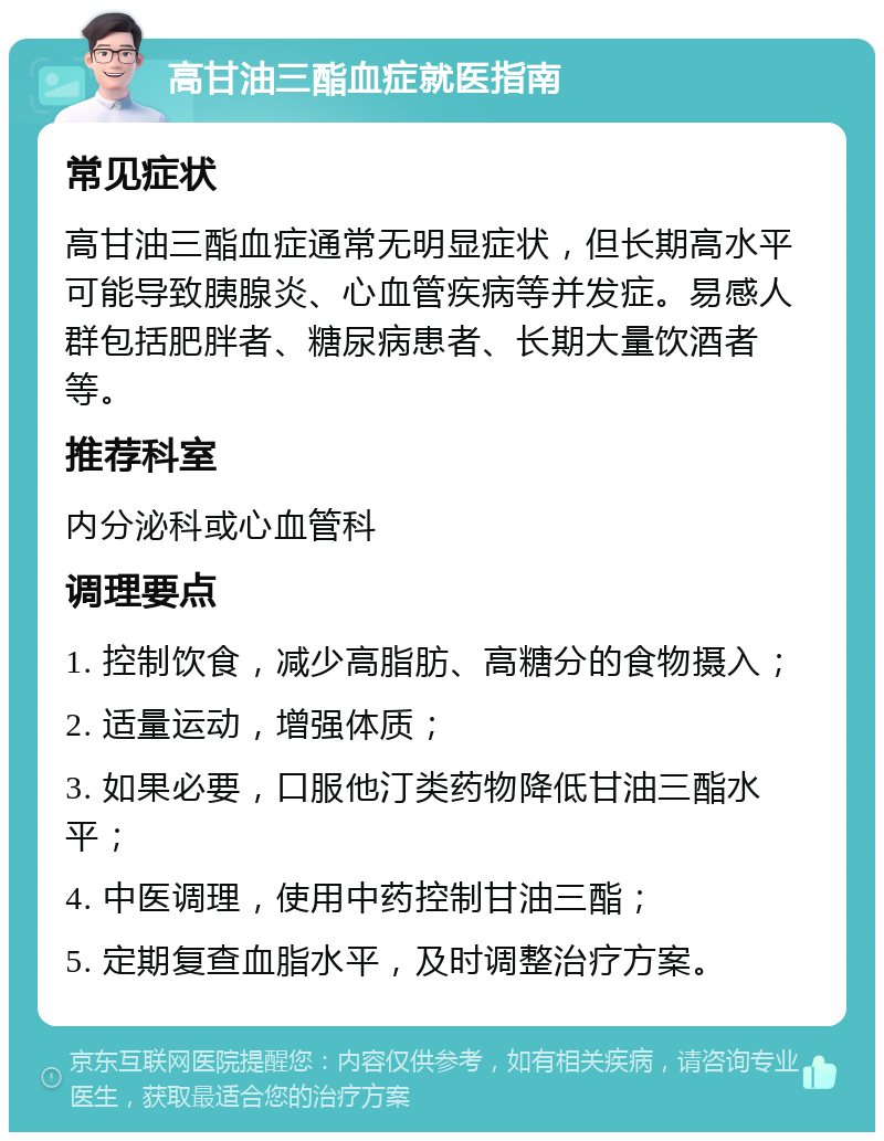 高甘油三酯血症就医指南 常见症状 高甘油三酯血症通常无明显症状，但长期高水平可能导致胰腺炎、心血管疾病等并发症。易感人群包括肥胖者、糖尿病患者、长期大量饮酒者等。 推荐科室 内分泌科或心血管科 调理要点 1. 控制饮食，减少高脂肪、高糖分的食物摄入； 2. 适量运动，增强体质； 3. 如果必要，口服他汀类药物降低甘油三酯水平； 4. 中医调理，使用中药控制甘油三酯； 5. 定期复查血脂水平，及时调整治疗方案。