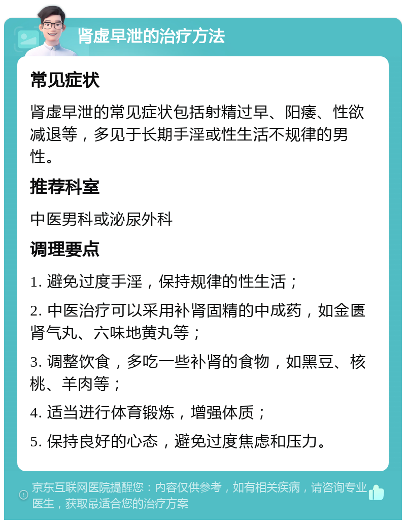 肾虚早泄的治疗方法 常见症状 肾虚早泄的常见症状包括射精过早、阳痿、性欲减退等，多见于长期手淫或性生活不规律的男性。 推荐科室 中医男科或泌尿外科 调理要点 1. 避免过度手淫，保持规律的性生活； 2. 中医治疗可以采用补肾固精的中成药，如金匮肾气丸、六味地黄丸等； 3. 调整饮食，多吃一些补肾的食物，如黑豆、核桃、羊肉等； 4. 适当进行体育锻炼，增强体质； 5. 保持良好的心态，避免过度焦虑和压力。